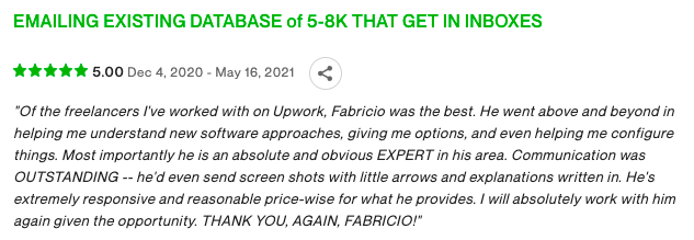 "Of the freelancers I've worked with on Upwork, Fabricio was the best. He went above and beyond in helping me understand new software approaches, giving me options, and even helping me configure things. Most importantly he is an absolute and obvious EXPERT in his area. Communication was OUTSTANDING -- he'd even send screen shots with little arrows and explanations written in. He's extremely responsive and reasonable price-wise for what he provides. I will absolutely work with him again given the opportunity. THANK YOU, AGAIN, FABRICIO!"