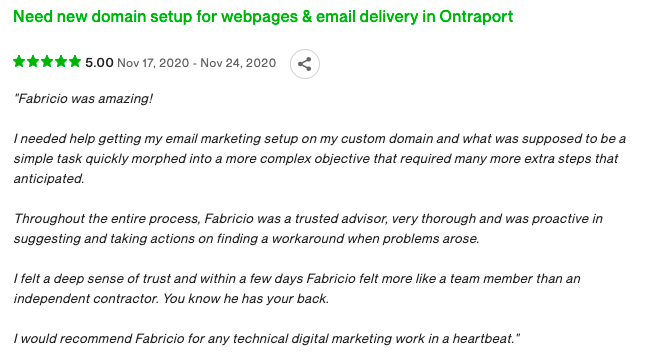 "Fabricio was amazing!

I needed help getting my email marketing setup on my custom domain and what was supposed to be a simple task quickly morphed into a more complex objective that required many more extra steps that anticipated.

Throughout the entire process, Fabricio was a trusted advisor, very thorough and was proactive in suggesting and taking actions on finding a workaround when problems arose.

I felt a deep sense of trust and within a few days Fabricio felt more like a team member than an independent contractor. You know he has your back.

I would recommend Fabricio for any technical digital marketing work in a heartbeat."